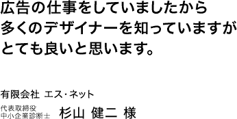 広告の仕事をしていましたから多くのデザイナーを知っていますがとても良いと思います。有限会社エス・ネット 代表取締役 中小企業診断士　杉山健二様