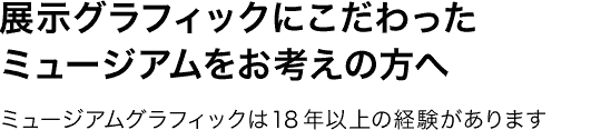 展示グラフィックにこだわったミュージアムをお考えの方へ。—ミュージアムグラフィックは18年以上の経験があります