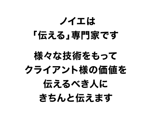 ノイエデザインは「伝える」専門家です。様々な技術をもってクライアント様の価値を伝えるべき人にきちんと伝えます。