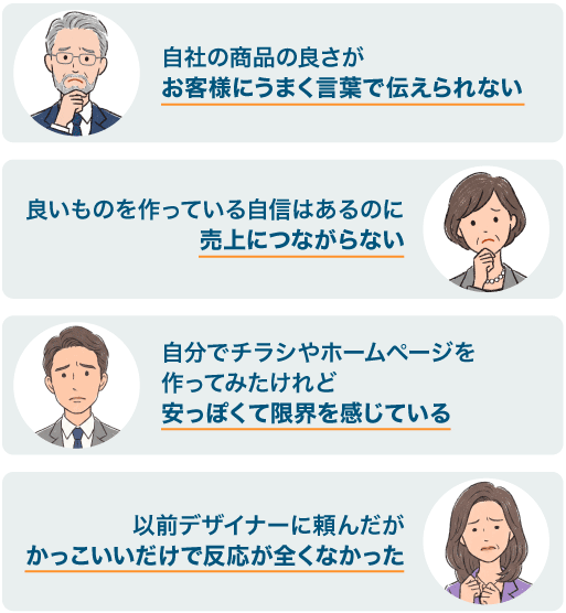 お悩み「自社の商品の良さがお客様にうまく言葉で伝えられない」「良いものを作っている自信はあるのに売上につながらない」「自分でチラシやホームページを作ってみたけれど安っぽくて限界を感じている」「以前デザイナーに頼んだがかっこいいだけで反応が全くなかった」